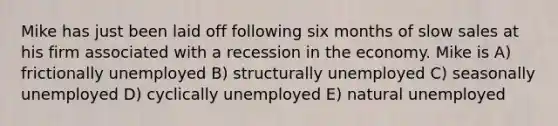 Mike has just been laid off following six months of slow sales at his firm associated with a recession in the economy. Mike is A) frictionally unemployed B) structurally unemployed C) seasonally unemployed D) cyclically unemployed E) natural unemployed