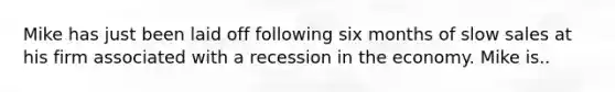 Mike has just been laid off following six months of slow sales at his firm associated with a recession in the economy. Mike is..