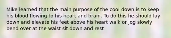 Mike learned that the main purpose of the cool-down is to keep his blood flowing to his heart and brain. To do this he should lay down and elevate his feet above his heart walk or jog slowly bend over at the waist sit down and rest