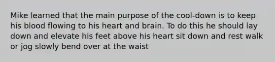 Mike learned that the main purpose of the cool-down is to keep his blood flowing to his heart and brain. To do this he should lay down and elevate his feet above his heart sit down and rest walk or jog slowly bend over at the waist