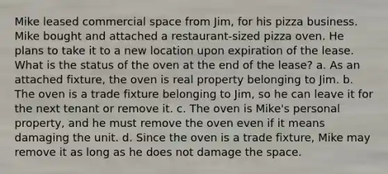 Mike leased commercial space from Jim, for his pizza business. Mike bought and attached a restaurant-sized pizza oven. He plans to take it to a new location upon expiration of the lease. What is the status of the oven at the end of the lease? a. As an attached fixture, the oven is real property belonging to Jim. b. The oven is a trade fixture belonging to Jim, so he can leave it for the next tenant or remove it. c. The oven is Mike's personal property, and he must remove the oven even if it means damaging the unit. d. Since the oven is a trade fixture, Mike may remove it as long as he does not damage the space.