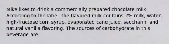 Mike likes to drink a commercially prepared chocolate milk. According to the label, the flavored milk contains 2% milk, water, high-fructose corn syrup, evaporated cane juice, saccharin, and natural vanilla flavoring. The sources of carbohydrate in this beverage are