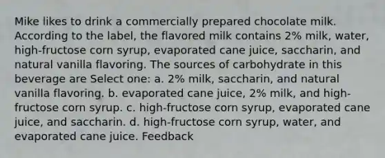 Mike likes to drink a commercially prepared chocolate milk. According to the label, the flavored milk contains 2% milk, water, high-fructose corn syrup, evaporated cane juice, saccharin, and natural vanilla flavoring. The sources of carbohydrate in this beverage are Select one: a. 2% milk, saccharin, and natural vanilla flavoring. b. evaporated cane juice, 2% milk, and high-fructose corn syrup. c. high-fructose corn syrup, evaporated cane juice, and saccharin. d. high-fructose corn syrup, water, and evaporated cane juice. Feedback