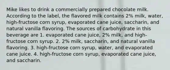 Mike likes to drink a commercially prepared chocolate milk. According to the label, the flavored milk contains 2% milk, water, high-fructose corn syrup, evaporated cane juice, saccharin, and natural vanilla flavoring. The sources of carbohydrate in this beverage are 1. evaporated cane juice, 2% milk, and high-fructose corn syrup. 2. 2% milk, saccharin, and natural vanilla flavoring. 3. high-fructose corn syrup, water, and evaporated cane juice. 4. high-fructose corn syrup, evaporated cane juice, and saccharin.