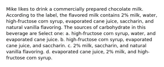 Mike likes to drink a commercially prepared chocolate milk. According to the label, the flavored milk contains 2% milk, water, high-fructose corn syrup, evaporated cane juice, saccharin, and natural vanilla flavoring. The sources of carbohydrate in this beverage are Select one: a. high-fructose corn syrup, water, and evaporated cane juice. b. high-fructose corn syrup, evaporated cane juice, and saccharin. c. 2% milk, saccharin, and natural vanilla flavoring. d. evaporated cane juice, 2% milk, and high-fructose corn syrup.