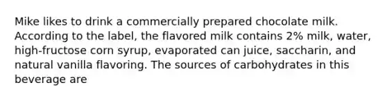 Mike likes to drink a commercially prepared chocolate milk. According to the label, the flavored milk contains 2% milk, water, high-fructose corn syrup, evaporated can juice, saccharin, and natural vanilla flavoring. The sources of carbohydrates in this beverage are