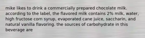 mike likes to drink a commercially prepared chocolate milk. according to the label, the flavored milk contains 2% milk, water, high fructose corn syrup, evaporated cane juice, saccharin, and natural vanilla flavoring. the sources of carbohydrate in this beverage are