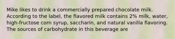 Mike likes to drink a commercially prepared chocolate milk. According to the label, the flavored milk contains 2% milk, water, high-fructose corn syrup, saccharin, and natural vanilla flavoring. The sources of carbohydrate in this beverage are