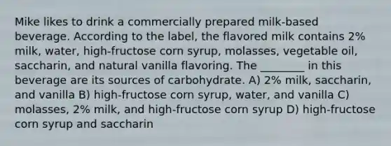 Mike likes to drink a commercially prepared milk-based beverage. According to the label, the flavored milk contains 2% milk, water, high-fructose corn syrup, molasses, vegetable oil, saccharin, and natural vanilla flavoring. The ________ in this beverage are its sources of carbohydrate. A) 2% milk, saccharin, and vanilla B) high-fructose corn syrup, water, and vanilla C) molasses, 2% milk, and high-fructose corn syrup D) high-fructose corn syrup and saccharin