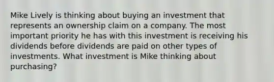 Mike Lively is thinking about buying an investment that represents an ownership claim on a company. The most important priority he has with this investment is receiving his dividends before dividends are paid on other types of investments. What investment is Mike thinking about purchasing?