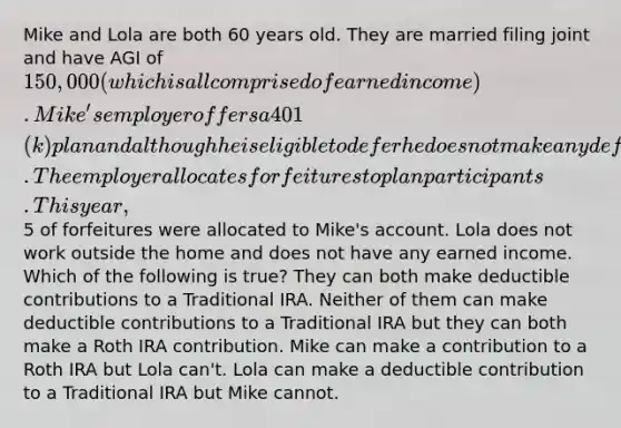 Mike and Lola are both 60 years old. They are married filing joint and have AGI of 150,000 (which is all comprised of earned income). Mike's employer offers a 401(k) plan and although he is eligible to defer he does not make any deferrals into the plan. The employer allocates forfeitures to plan participants. This year,5 of forfeitures were allocated to Mike's account. Lola does not work outside the home and does not have any earned income. Which of the following is true? They can both make deductible contributions to a Traditional IRA. Neither of them can make deductible contributions to a Traditional IRA but they can both make a Roth IRA contribution. Mike can make a contribution to a Roth IRA but Lola can't. Lola can make a deductible contribution to a Traditional IRA but Mike cannot.