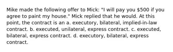 Mike made the following offer to Mick: "I will pay you 500 if you agree to paint my house." Mick replied that he would. At this point, the contract is an a. executory, bilateral, implied-in-law contract. b. executed, unilateral, express contract. c. executed, bilateral, express contract. d. executory, bilateral, express contract.