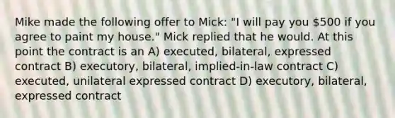 Mike made the following offer to Mick: "I will pay you 500 if you agree to paint my house." Mick replied that he would. At this point the contract is an A) executed, bilateral, expressed contract B) executory, bilateral, implied-in-law contract C) executed, unilateral expressed contract D) executory, bilateral, expressed contract