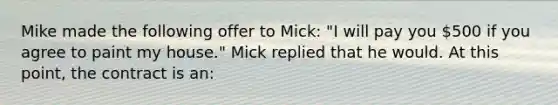 Mike made the following offer to Mick: "I will pay you 500 if you agree to paint my house." Mick replied that he would. At this point, the contract is an: