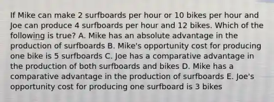 If Mike can make 2 surfboards per hour or 10 bikes per hour and Joe can produce 4 surfboards per hour and 12 bikes. Which of the following is true? A. Mike has an absolute advantage in the production of surfboards B. Mike's opportunity cost for producing one bike is 5 surfboards C. Joe has a comparative advantage in the production of both surfboards and bikes D. Mike has a comparative advantage in the production of surfboards E. Joe's opportunity cost for producing one surfboard is 3 bikes