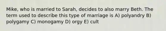 Mike, who is married to Sarah, decides to also marry Beth. The term used to describe this type of marriage is A) polyandry B) polygamy C) monogamy D) orgy E) cult