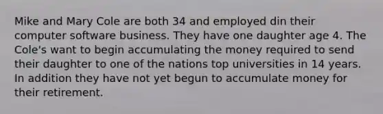 Mike and Mary Cole are both 34 and employed din their computer software business. They have one daughter age 4. The Cole's want to begin accumulating the money required to send their daughter to one of the nations top universities in 14 years. In addition they have not yet begun to accumulate money for their retirement.