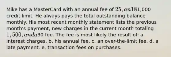 Mike has a MasterCard with an annual fee of 25, an 18% interest, and a1,000 credit limit. He always pays the total outstanding balance monthly. His most recent monthly statement lists the previous month's payment, new charges in the current month totaling 1,500, and a30 fee. The fee is most likely the result of: a. interest charges. b. his annual fee. c. an over-the-limit fee. d. a late payment. e. transaction fees on purchases.