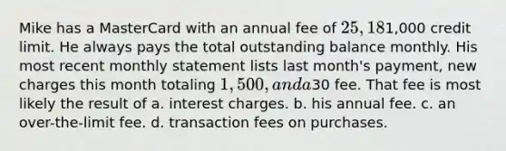 Mike has a MasterCard with an annual fee of 25, 18% interest, and a1,000 credit limit. He always pays the total outstanding balance monthly. His most recent monthly statement lists last month's payment, new charges this month totaling 1,500, and a30 fee. That fee is most likely the result of a. interest charges. b. his annual fee. c. an over-the-limit fee. d. transaction fees on purchases.