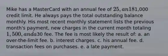 Mike has a MasterCard with an annual fee of 25, an 18% interest, and a1,000 credit limit. He always pays the total outstanding balance monthly. His most recent monthly statement lists the previous month's payment, new charges in the current month totaling 1,500, and a30 fee. The fee is most likely the result of: a. an over-the-limit fee. b. interest charges. c. his annual fee. d. transaction fees on purchases. e. a late payment.