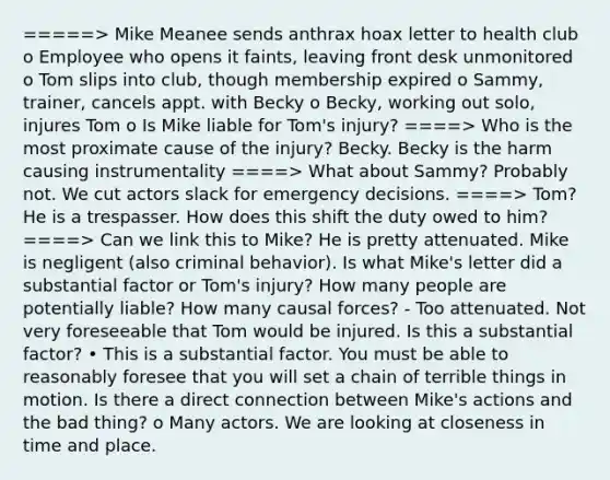 =====> Mike Meanee sends anthrax hoax letter to health club o Employee who opens it faints, leaving front desk unmonitored o Tom slips into club, though membership expired o Sammy, trainer, cancels appt. with Becky o Becky, working out solo, injures Tom o Is Mike liable for Tom's injury? ====> Who is the most proximate cause of the injury? Becky. Becky is the harm causing instrumentality ====> What about Sammy? Probably not. We cut actors slack for emergency decisions. ====> Tom? He is a trespasser. How does this shift the duty owed to him? ====> Can we link this to Mike? He is pretty attenuated. Mike is negligent (also criminal behavior). Is what Mike's letter did a substantial factor or Tom's injury? How many people are potentially liable? How many causal forces? - Too attenuated. Not very foreseeable that Tom would be injured. Is this a substantial factor? • This is a substantial factor. You must be able to reasonably foresee that you will set a chain of terrible things in motion. Is there a direct connection between Mike's actions and the bad thing? o Many actors. We are looking at closeness in time and place.