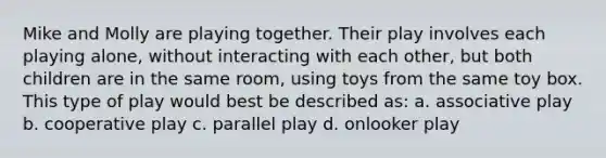 Mike and Molly are playing together. Their play involves each playing alone, without interacting with each other, but both children are in the same room, using toys from the same toy box. This type of play would best be described as: a. associative play b. cooperative play c. parallel play d. onlooker play