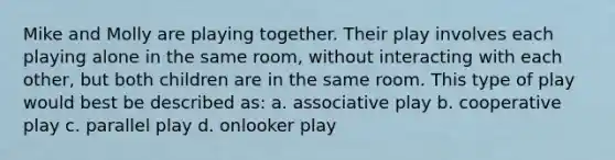 Mike and Molly are playing together. Their play involves each playing alone in the same room, without interacting with each other, but both children are in the same room. This type of play would best be described as: a. associative play b. cooperative play c. parallel play d. onlooker play