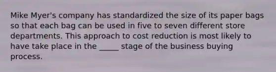 Mike Myer's company has standardized the size of its paper bags so that each bag can be used in five to seven different store departments. This approach to cost reduction is most likely to have take place in the _____ stage of the business buying process.