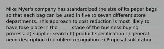 Mike Myer's company has standardized the size of its paper bags so that each bag can be used in five to seven different store departments. This approach to cost reduction is most likely to have take place in the _____ stage of the business buying process. a) supplier search b) product specification c) general need description d) problem recognition e) Proposal solicitation