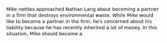 Mike nettles approached Nathan Lang about becoming a partner in a firm that destroys environmental waste. While Mike would like to become a partner in the firm, he's concerned about his liability because he has recently inherited a lot of money. In this situation, Mike should become a