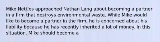 Mike Nettles approached Nathan Lang about becoming a partner in a firm that destroys environmental waste. While Mike would like to become a partner in the firm, he is concerned about his liability because he has recently inherited a lot of money. In this situation, Mike should become a