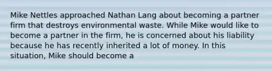 Mike Nettles approached Nathan Lang about becoming a partner firm that destroys environmental waste. While Mike would like to become a partner in the firm, he is concerned about his liability because he has recently inherited a lot of money. In this situation, Mike should become a