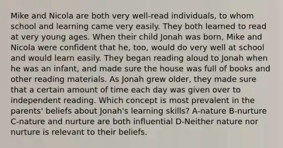 Mike and Nicola are both very well-read individuals, to whom school and learning came very easily. They both learned to read at very young ages. When their child Jonah was born, Mike and Nicola were confident that he, too, would do very well at school and would learn easily. They began reading aloud to Jonah when he was an infant, and made sure the house was full of books and other reading materials. As Jonah grew older, they made sure that a certain amount of time each day was given over to independent reading. Which concept is most prevalent in the parents' beliefs about Jonah's learning skills? A-nature B-nurture C-nature and nurture are both influential D-Neither nature nor nurture is relevant to their beliefs.