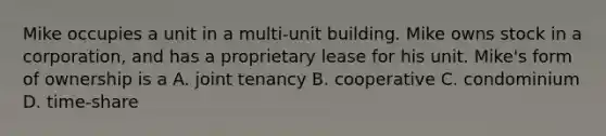 Mike occupies a unit in a multi-unit building. Mike owns stock in a corporation, and has a proprietary lease for his unit. Mike's form of ownership is a A. joint tenancy B. cooperative C. condominium D. time-share