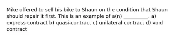 Mike offered to sell his bike to Shaun on the condition that Shaun should repair it first. This is an example of a(n) __________. a) express contract b) quasi-contract c) unilateral contract d) void contract