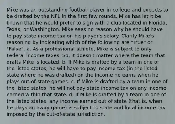 Mike was an outstanding football player in college and expects to be drafted by the NFL in the first few rounds. Mike has let it be known that he would prefer to sign with a club located in Florida, Texas, or Washington. Mike sees no reason why he should have to pay state income tax on his player's salary. Clarify Mike's reasoning by indicating which of the following are "True" or "False". a. As a professional athlete, Mike is subject to only Federal income taxes. So, it doesn't matter where the team that drafts Mike is located. b. If Mike is drafted by a team in one of the listed states, he will have to pay income tax (in the listed state where he was drafted) on the income he earns when he plays out-of-state games. c. If Mike is drafted by a team in one of the listed states, he will not pay state income tax on any income earned within that state. d. If Mike is drafted by a team in one of the listed states, any income earned out of state (that is, when he plays an away game) is subject to state and local income tax imposed by the out-of-state jurisdiction.