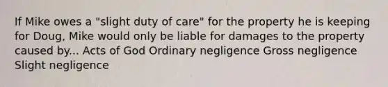 If Mike owes a "slight duty of care" for the property he is keeping for Doug, Mike would only be liable for damages to the property caused by... Acts of God Ordinary negligence Gross negligence Slight negligence