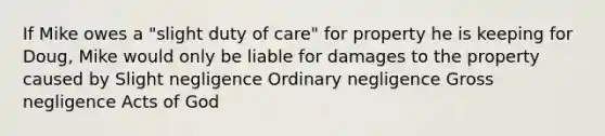 If Mike owes a "slight duty of care" for property he is keeping for Doug, Mike would only be liable for damages to the property caused by Slight negligence Ordinary negligence Gross negligence Acts of God