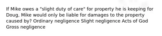 If Mike owes a "slight duty of care" for property he is keeping for Doug, Mike would only be liable for damages to the property caused by? Ordinary negligence Slight negligence Acts of God Gross negligence