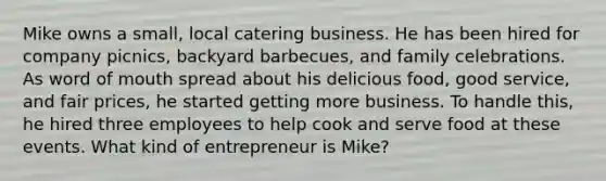 Mike owns a small, local catering business. He has been hired for company picnics, backyard barbecues, and family celebrations. As word of mouth spread about his delicious food, good service, and fair prices, he started getting more business. To handle this, he hired three employees to help cook and serve food at these events. What kind of entrepreneur is Mike?