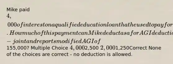 Mike paid 4,000 of interest on a qualified education loan that he used to pay for his dependent son's college education. How much of this payment can Mike deduct as a for AGI deduction if he files married-joint and reports modified AGI of155,000? Multiple Choice 4,0002,500 2,0001,250Correct None of the choices are correct - no deduction is allowed.