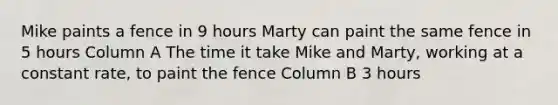 Mike paints a fence in 9 hours Marty can paint the same fence in 5 hours Column A The time it take Mike and Marty, working at a constant rate, to paint the fence Column B 3 hours