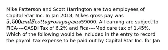 Mike Patterson and Scott Harrington are two employees of Capital Star Inc. In Jan 2018, Mikes gross pay was 5,500 and Scotts gross pay was59000. All earning are subject to FICA----OASDI Tax of 6.2% and Fica----Medicare tax of 1.45%. Which of the following would be included in the entry to record the payroll tax expense to be paid out by Capital Star Inc. for Jan