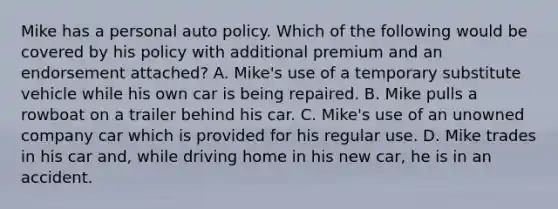 Mike has a personal auto policy. Which of the following would be covered by his policy with additional premium and an endorsement attached? A. Mike's use of a temporary substitute vehicle while his own car is being repaired. B. Mike pulls a rowboat on a trailer behind his car. C. Mike's use of an unowned company car which is provided for his regular use. D. Mike trades in his car and, while driving home in his new car, he is in an accident.