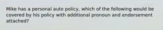 Mike has a personal auto policy, which of the following would be covered by his policy with additional pronoun and endorsement attached?