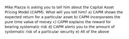 Mike Piazza is asking you to tell him about the Capital Asset Pricing Model (CAPM). What will you tell him? a) CAPM shows the expected return for a particular asset b) CAPM incorporates the pure time value of money c) CAPM explains the reward for bearing systematic risk d) CAPM alerts you to the amount of systematic risk of a particular security e) All of the above