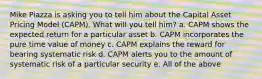 Mike Piazza is asking you to tell him about the Capital Asset Pricing Model (CAPM). What will you tell him? a. CAPM shows the expected return for a particular asset b. CAPM incorporates the pure time value of money c. CAPM explains the reward for bearing systematic risk d. CAPM alerts you to the amount of systematic risk of a particular security e. All of the above