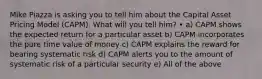 Mike Piazza is asking you to tell him about the Capital Asset Pricing Model (CAPM). What will you tell him? • a) CAPM shows the expected return for a particular asset b) CAPM incorporates the pure time value of money c) CAPM explains the reward for bearing systematic risk d) CAPM alerts you to the amount of systematic risk of a particular security e) All of the above