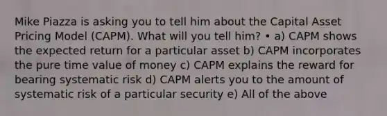 Mike Piazza is asking you to tell him about the Capital Asset Pricing Model (CAPM). What will you tell him? • a) CAPM shows the expected return for a particular asset b) CAPM incorporates the pure time value of money c) CAPM explains the reward for bearing systematic risk d) CAPM alerts you to the amount of systematic risk of a particular security e) All of the above