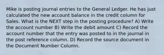 Mike is posting journal entries to the General Ledger. He has just calculated the new account balance in the credit column for Sales. What is the NEXT step in the posting procedure? A) Write the account number B) Write the debit amount C) Record the account number that the entry was posted to in the journal in the post reference column. D) Record the source document in the Document Number Column.